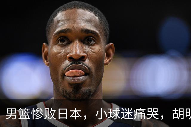 男篮惨败日本，小球迷痛哭，胡明轩自责不够狠，郭士强甩锅：赛前早已强调